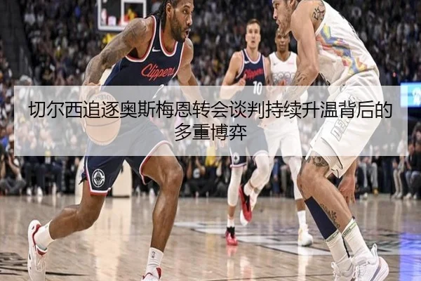 切尔西追逐奥斯梅恩转会谈判持续升温背后的多重博弈 | kaiyun