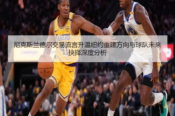 尼克斯兰德尔交易流言升温纽约重建方向与球队未来抉择深度分析
